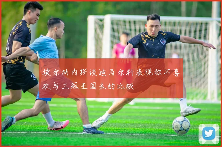 埃尔纳内斯谈迪马尔科表现称不喜欢与三冠王国米的比较