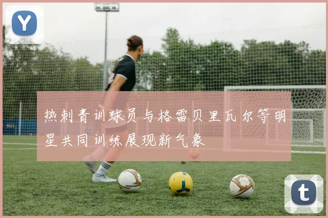 热刺青训球员与格雷贝里瓦尔等明星共同训练展现新气象