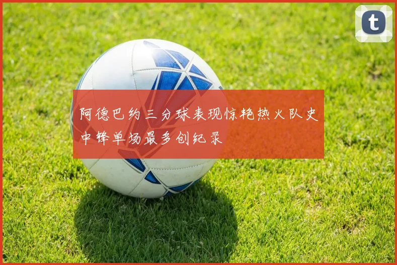 阿德巴约三分球表现惊艳热火队史中锋单场最多创纪录