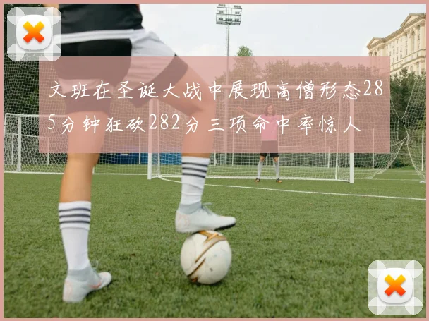 文班在圣诞大战中展现高僧形态285分钟狂砍282分三项命中率惊人