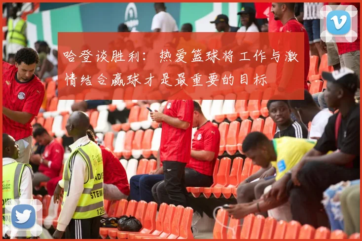 哈登谈胜利：热爱篮球将工作与激情结合赢球才是最重要的目标