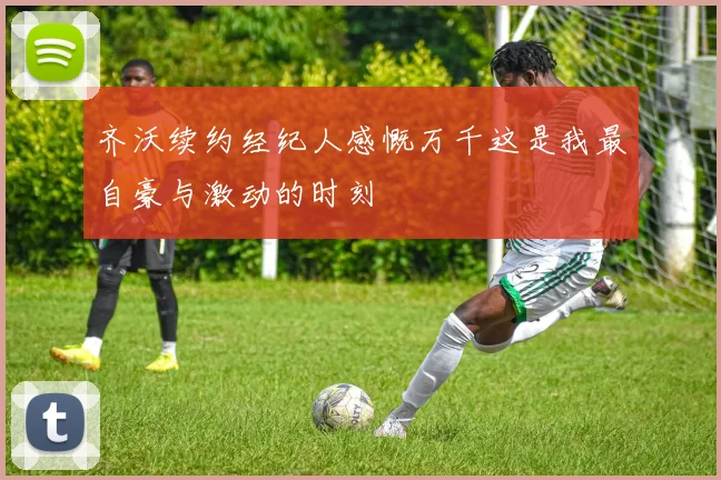 齐沃续约经纪人感慨万千这是我最自豪与激动的时刻
