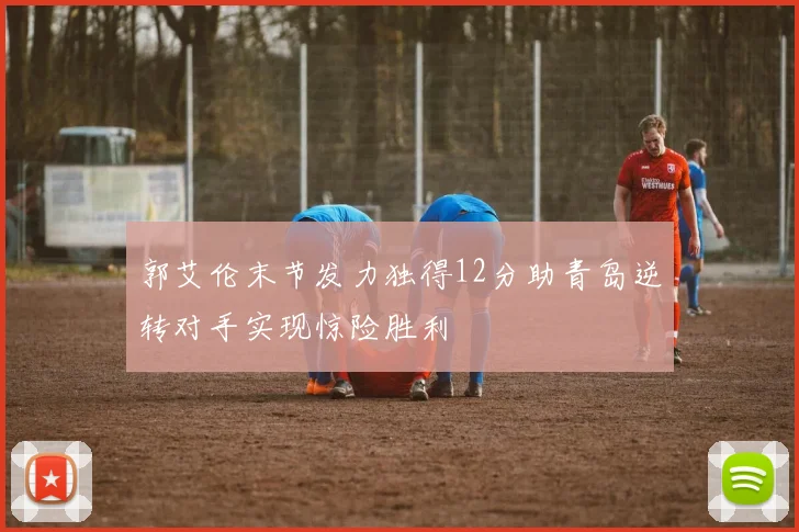 郭艾伦末节发力独得12分助青岛逆转对手实现惊险胜利