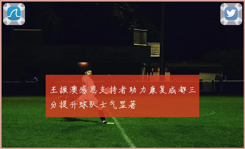 王振澳感恩支持者助力康复成都三分提升球队士气显著