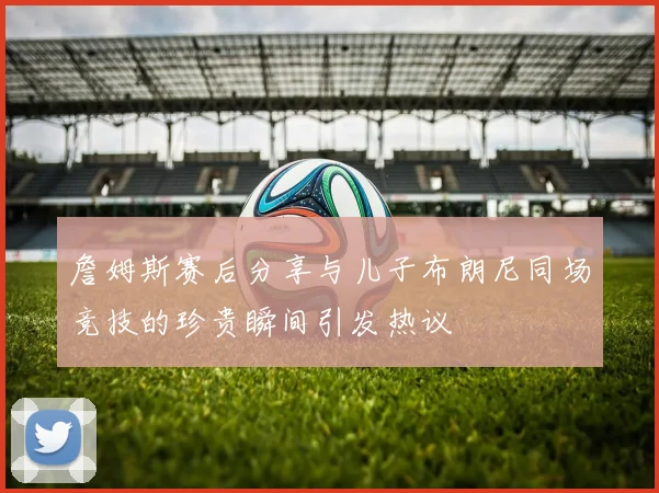 詹姆斯赛后分享与儿子布朗尼同场竞技的珍贵瞬间引发热议