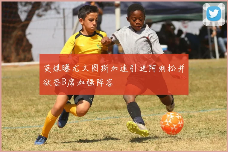 英媒曝尤文图斯加速引进阿利松并欲签B席加强阵容