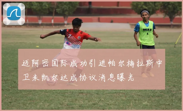 迈阿密国际成功引进帕尔梅拉斯中卫米凯尔达成协议消息曝光