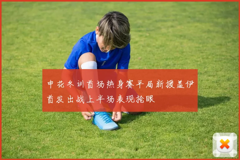 申花冬训首场热身赛平局新援盖伊首发出战上半场表现抢眼