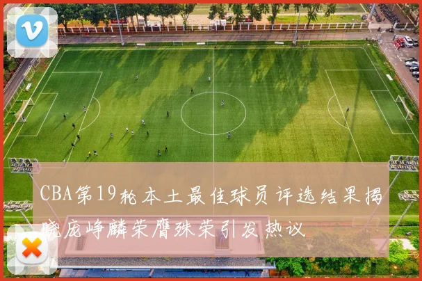 CBA第19轮本土最佳球员评选结果揭晓庞峥麟荣膺殊荣引发热议