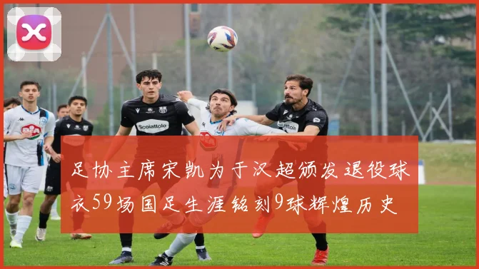 足协主席宋凯为于汉超颁发退役球衣59场国足生涯铭刻9球辉煌历史