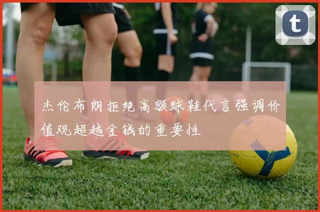 杰伦布朗拒绝高额球鞋代言强调价值观超越金钱的重要性