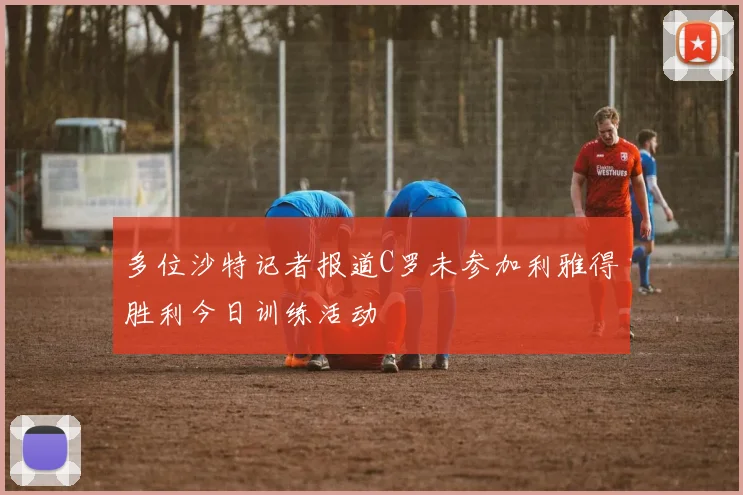 多位沙特记者报道C罗未参加利雅得胜利今日训练活动