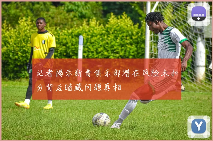 记者揭示新晋俱乐部潜在风险未扣分背后暗藏问题真相