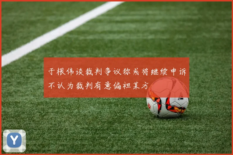 于根伟谈裁判争议称或将继续申诉不认为裁判有意偏袒某方