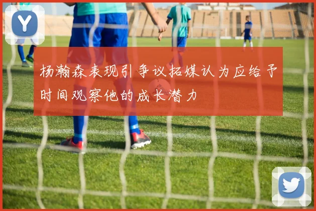 杨瀚森表现引争议拓媒认为应给予时间观察他的成长潜力