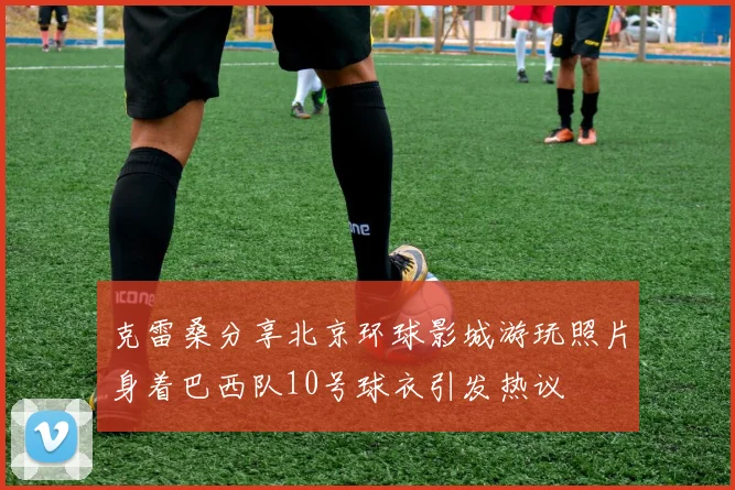 克雷桑分享北京环球影城游玩照片身着巴西队10号球衣引发热议