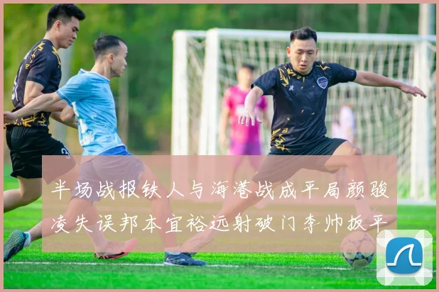 半场战报铁人与海港战成平局颜骏凌失误邦本宜裕远射破门李帅扳平