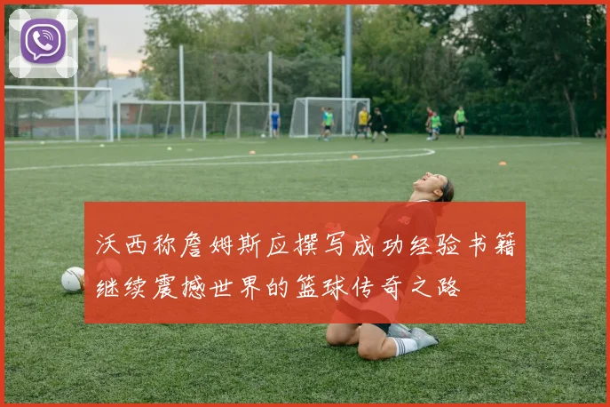 沃西称詹姆斯应撰写成功经验书籍继续震撼世界的篮球传奇之路