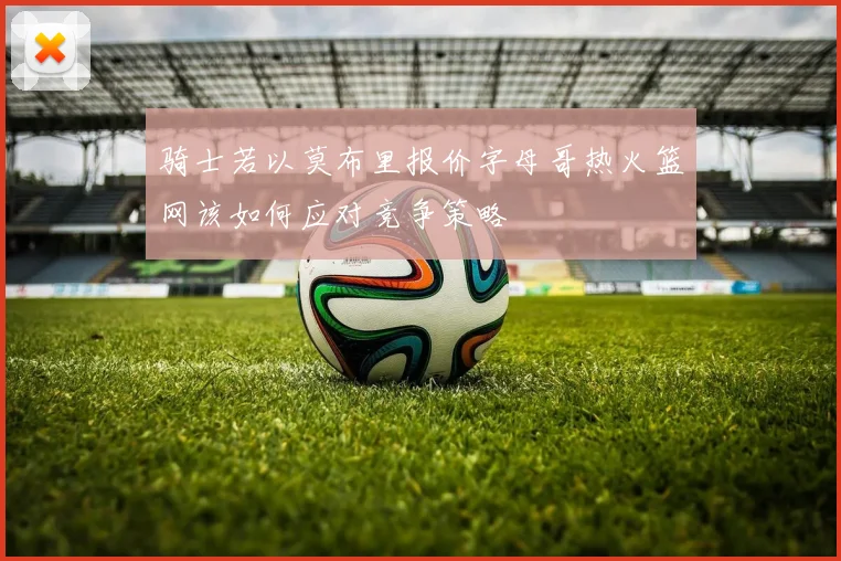 骑士若以莫布里报价字母哥热火篮网该如何应对竞争策略