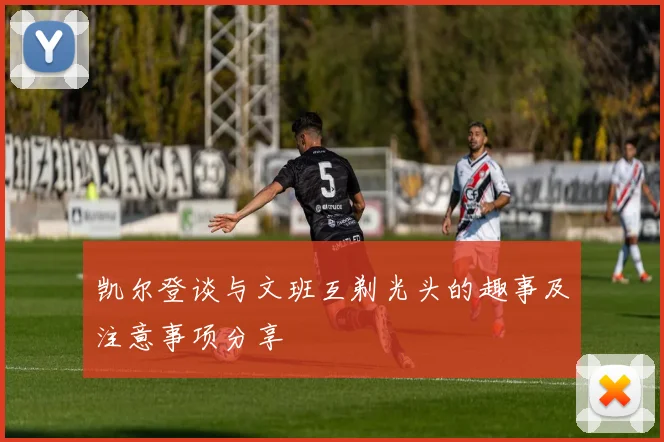 凯尔登谈与文班互剃光头的趣事及注意事项分享