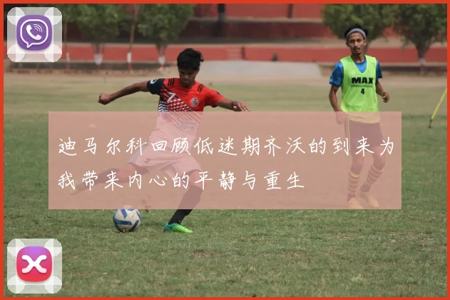 迪马尔科回顾低迷期齐沃的到来为我带来内心的平静与重生
